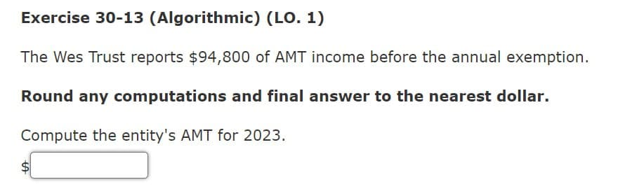 LA
Exercise 30-13 (Algorithmic) (LO. 1)
The Wes Trust reports $94,800 of AMT income before the annual exemption.
Round any computations and final answer to the nearest dollar.
Compute the entity's AMT for 2023.