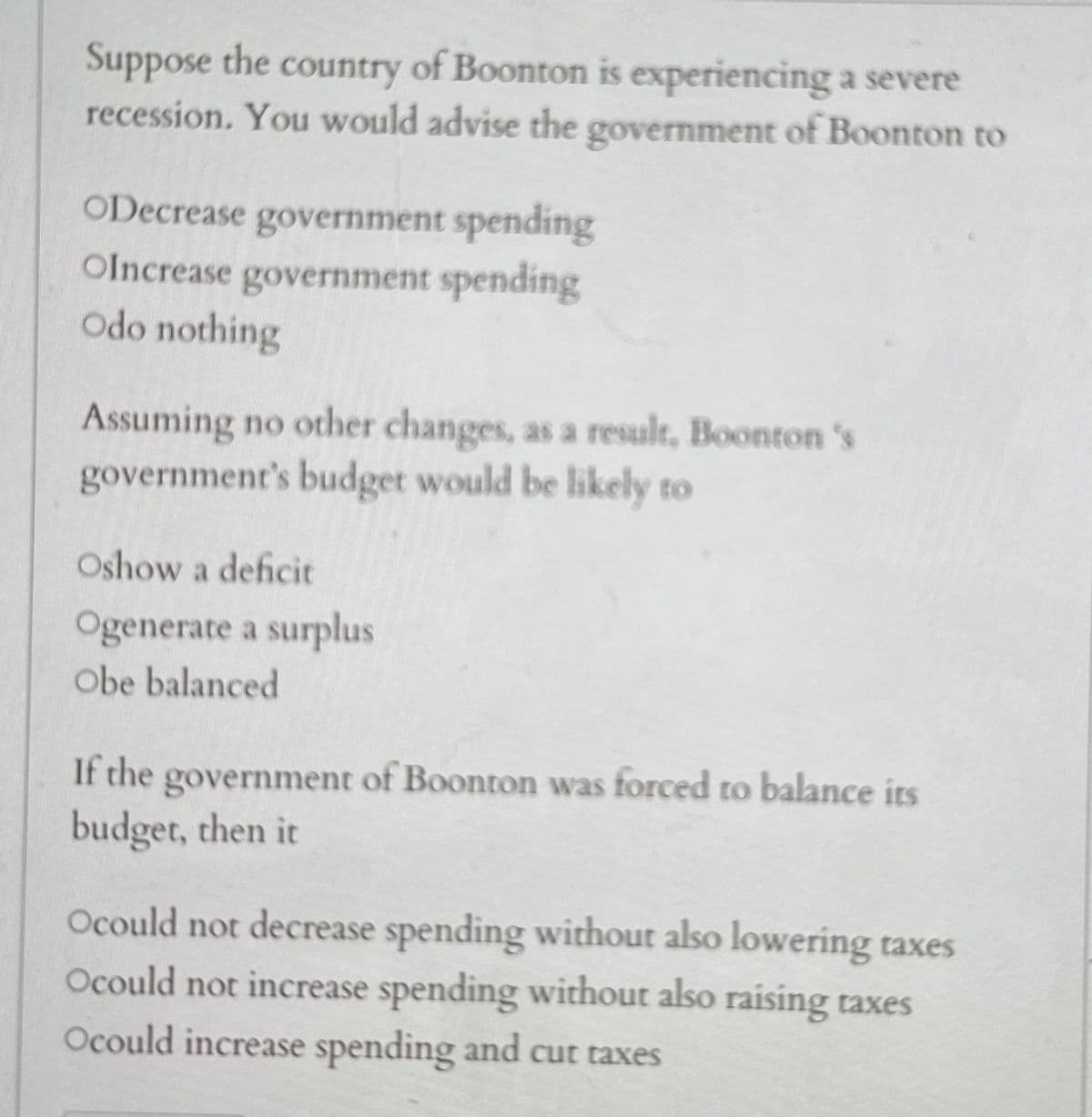 Suppose the
country of Boonton is experiencing a severe
recession. You would advise the government of Boonton to
ODecrease government spending
OIncrease government spending
Odo nothing
Assuming no other changes, as a result, Boonton's
government's budget would be likely to
Oshow a deficit
Ogenerate a surplus
Obe balanced
If the government of Boonton was forced to balance its
budget, then it
Ocould not decrease spending without also lowering taxes
Ocould not increase spending without also raising taxes
Ocould increase spending and cut taxes