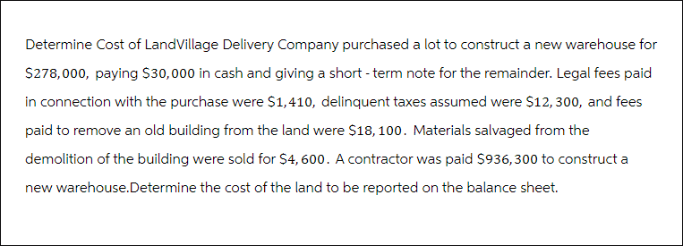 Determine Cost of LandVillage Delivery Company purchased a lot to construct a new warehouse for
$278,000, paying $30,000 in cash and giving a short-term note for the remainder. Legal fees paid
in connection with the purchase were $1,410, delinquent taxes assumed were $12, 300, and fees
paid to remove an old building from the land were $18,100. Materials salvaged from the
demolition of the building were sold for $4,600. A contractor was paid $936,300 to construct a
new warehouse.Determine the cost of the land to be reported on the balance sheet.