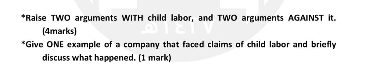 *Raise TWO arguments WITH child labor, and TW0 arguments AGAINST it.
(4marks)
*Give ONE example of a company that faced claims of child labor and briefly
discuss what happened. (1 mark)
