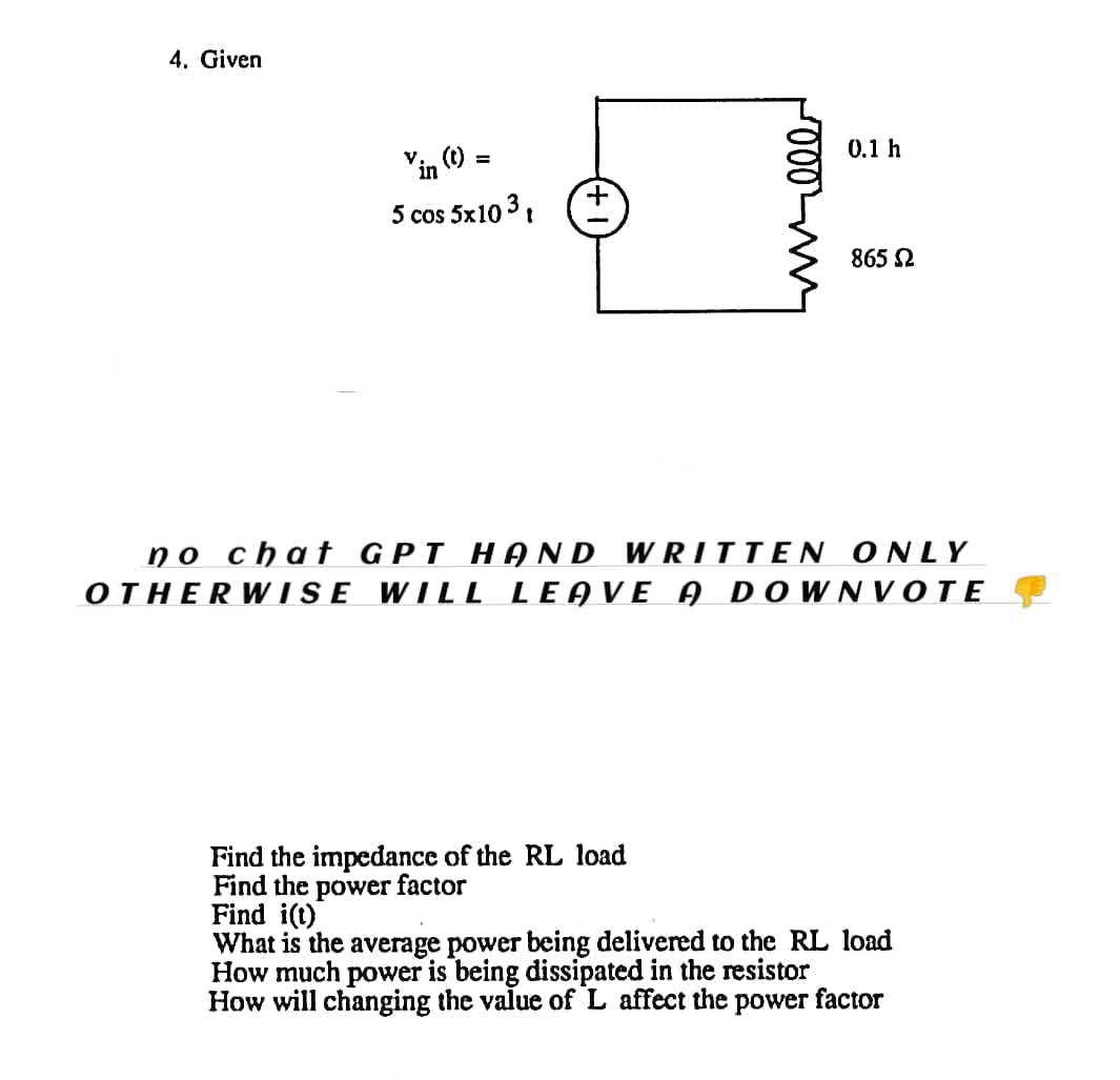 4. Given
V
in
5 cos 5x10 3 t
=
0.1 h
Find the impedance of the RL load
Find the power factor
865 Ω
no chat GPT HAND WRITTEN ONLY
OTHERWISE WILL LEAVE A DOWNVOTE
Find i(t)
What is the average power being delivered to the RL load
How much power is being dissipated in the resistor
How will changing the value of L affect the power factor