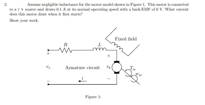 2.
Assume negligible inductance for the motor model shown in Figure 1. This motor is connected
to a 7 V source and draws 0.1 A at its normal operating speed with a back-EMF of 6 V. What current
does this motor draw when it first starts?
Show your work.
Us
R
m
Armature circuit
Figure 1:
Ub
Fixed field
Tm
w₂
Um