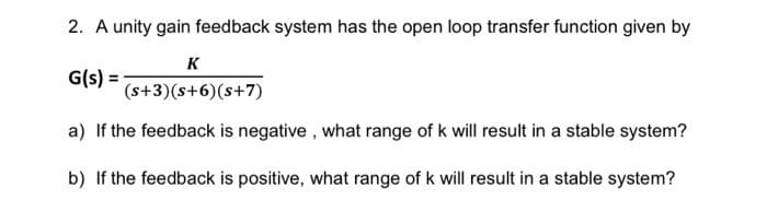 2. A unity gain feedback system has the open loop transfer function given by
K
G(s) =
(s+3)(s+6)(s+7)
a) If the feedback is negative, what range of k will result in a stable system?
b) If the feedback is positive, what range of k will result in a stable system?