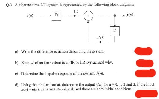 Q.3 A discrete-time LTI system is represented by the following block diagram:
1.5
x(n)
.y(n)
D
-0.5
D
a) Write the difference equation describing the system.
b) State whether the system is a FIR or IIR system and why.
c) Determine the impulse response of the system, h(n).
d) Using the tabular format, determine the output y(n) for n = 0, 1, 2 and 3, if the input
x(n)= u(n), i.e. a unit step signal, and there are zero initial conditions.