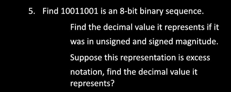 5. Find 10011001 is an 8-bit binary sequence.
Find the decimal value it represents if it
was in unsigned and signed magnitude.
Suppose this representation is excess
notation, find the decimal value it
represents?