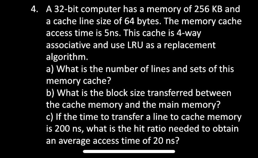 4. A 32-bit computer has a memory of 256 KB and
a cache line size of 64 bytes. The memory cache
access time is 5ns. This cache is 4-way
associative and use LRU as a replacement
algorithm.
a) What is the number of lines and sets of this
memory cache?
b) What is the block size transferred between
the cache memory and the main memory?
c) If the time to transfer a line to cache memory
is 200 ns, what is the hit ratio needed to obtain
an average access time of 20 ns?