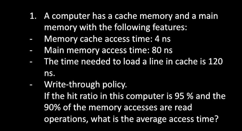 1. A computer has a cache memory and a main
memory with the following features:
Memory cache access time: 4 ns
Main memory access time: 80 ns
The time needed to load a line in cache is 120
ns.
Write-through policy.
If the hit ratio in this computer is 95 % and the
90% of the memory accesses are read
operations, what is the average access time?