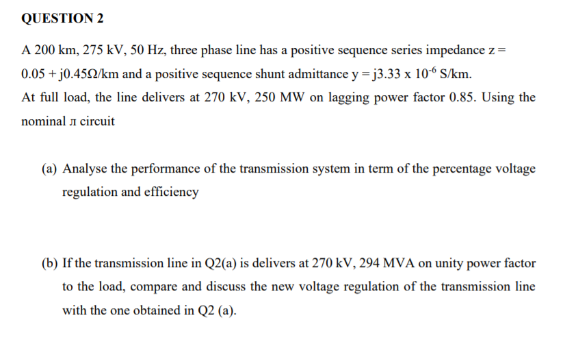 QUESTION 2
A 200 km, 275 kV, 50 Hz, three phase line has a positive sequence series impedance z=
0.05 + j0.452/km and a positive sequence shunt admittance y =j3.33 x 10-6 S/km.
At full load, the line delivers at 270 kV, 250 MW on lagging power factor 0.85. Using the
nominal i circuit
(a) Analyse the performance of the transmission system in term of the percentage voltage
regulation and efficiency
(b) If the transmission line in Q2(a) is delivers at 270 kV, 294 MVA on unity power factor
to the load, compare and discuss the new voltage regulation of the transmission line
with the one obtained in Q2 (a).

