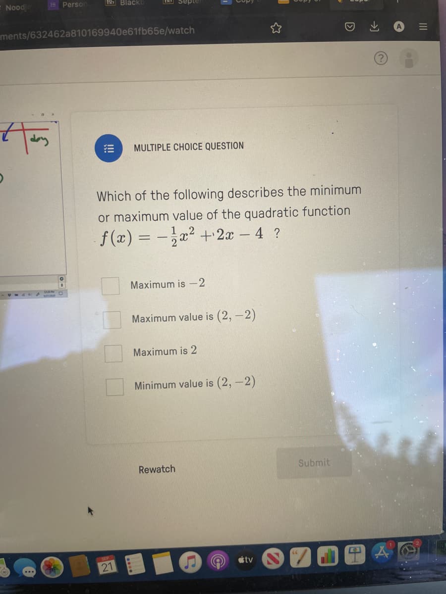 Noodle
Person
12:20 PM
ments/632462a810169940e61fb65e/watch
Bb Blackb
#
!!!
MULTIPLE CHOICE QUESTION
21
Which of the following describes the minimum
or maximum value of the quadratic function
f(x) = − 1x² + 2x - 4 ?
Maximum is -2
Maximum value is (2,-2)
Maximum is 2
Minimum value is (2,-2)
Rewatch
tv
D
Submit
→]
A
|||