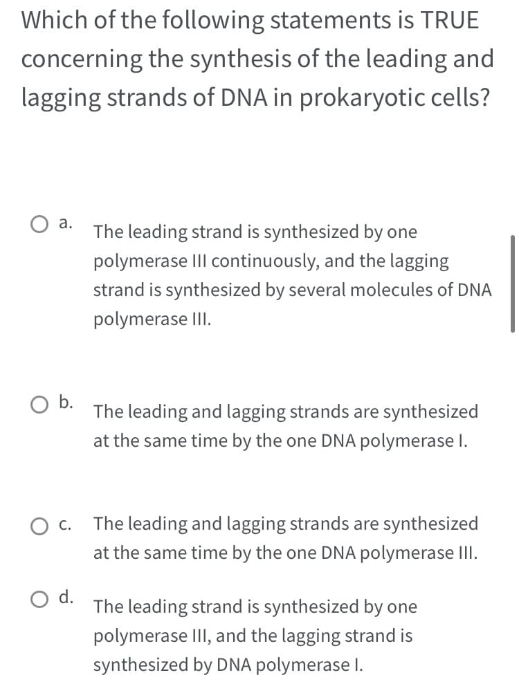Which of the following statements is TRUE
concerning the synthesis of the leading and
lagging strands of DNA in prokaryotic cells?
a.
O b.
The leading strand is synthesized by one
polymerase III continuously, and the lagging
strand is synthesized by several molecules of DNA
polymerase III.
d.
The leading and lagging strands are synthesized
at the same time by the one DNA polymerase I.
O c. The leading and lagging strands are synthesized
at the same time by the one DNA polymerase III.
The leading strand is synthesized by one
polymerase III, and the lagging strand is
synthesized by DNA polymerase I.