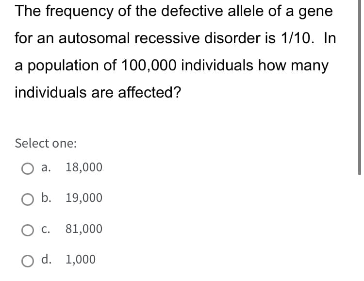 The frequency of the defective allele of a gene
for an autosomal recessive disorder is 1/10. In
a population of 100,000 individuals how many
individuals are affected?
Select one:
a. 18,000
O b. 19,000
O C. 81,000
O d. 1,000