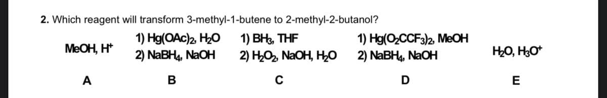 2. Which reagent will transform 3-methyl-1-butene to 2-methyl-2-butanol?
1) Hg(OAc)2, H20
2) NABH4, NAOH
1) ВН, THF
2) HO, NAOH, H0
1) Hg(O,CCF3)2, MEOH
2) NABH4, NaOH
MEOH, H*
HO, H3O*
A
В
D
E
