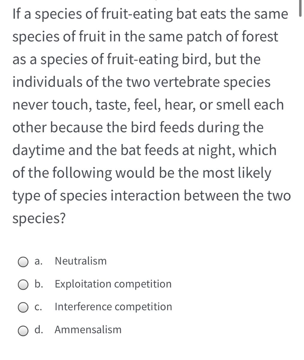 If a species of fruit-eating bat eats the same
species of fruit in the same patch of forest
as a species of fruit-eating bird, but the
individuals of the two vertebrate species
never touch, taste, feel, hear, or smell each
other because the bird feeds during the
daytime and the bat feeds at night, which
of the following would be the most likely
type of species interaction between the two
species?
O a.
Neutralism
O b. Exploitation competition
O c. Interference competition
С.
O d. Ammensalism
