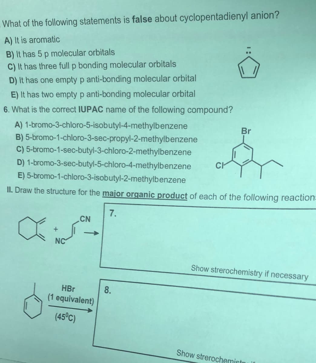 -What of the following statements is false about cyclopentadienyl anion?
A) It is aromatic
B) It has 5 p molecular orbitals
C) It has three full p bonding molecular orbitals
D) It has one empty p anti-bonding molecular orbital
E) It has two empty p anti-bonding molecular orbital
6. What is the correct IUPAC name of the following compound?
A) 1-bromo-3-chloro-5-isobutyl-4-methylbenzene
B) 5-bromo-1-chloro-3-sec-propyl-2-methylbenzene
C) 5-bromo-1-sec-butyl-3-chloro-2-methylbenzene
Br
D) 1-bromo-3-sec-butyl-5-chloro-4-methylbenzene
E) 5-bromo-1-chloro-3-isobutyl-2-methylbenzene
II. Draw the structure for the major organic product of each of the following reaction:
7.
CN
+
->
NC
Show strerochemistry if necessary
HBr
8.
(1 equivalent)
(45°C)
Show strerochemistnu

