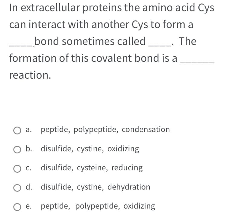 In extracellular proteins the amino acid Cys
can interact with another Cys to form a
__bond sometimes called ________. The
formation of this covalent bond is a
reaction.
a.
O b. disulfide, cystine, oxidizing
c. disulfide, cysteine, reducing
d.
disulfide, cystine, dehydration
O e. peptide, polypeptide, oxidizing
peptide, polypeptide, condensation