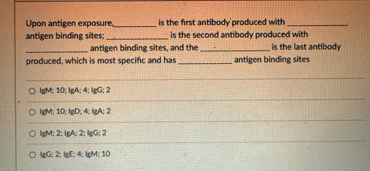 Upon antigen exposure,
antigen binding sites;.
is the first antibody produced with
is the second antibody produced with
antigen binding sites, and the
is the last antibody
produced, which is most specific and has
antigen binding sites
O IgM; 10; IgA; 4; IgG; 2
O IgM; 10; IgD; 4; IgA; 2
IgM: 2; IgA: 2; IgG: 2
O IgG; 2; IgE; 4: IgM: 10