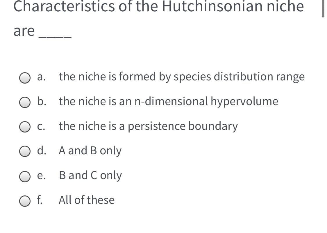 Characteristics of the Hutchinsonian niche
are
а.
the niche is formed by species distribution range
b. the niche is an n-dimensional hypervolume
С.
the niche is a persistence boundary
O d. A and B only
е.
B and C only
O f.
All of these

