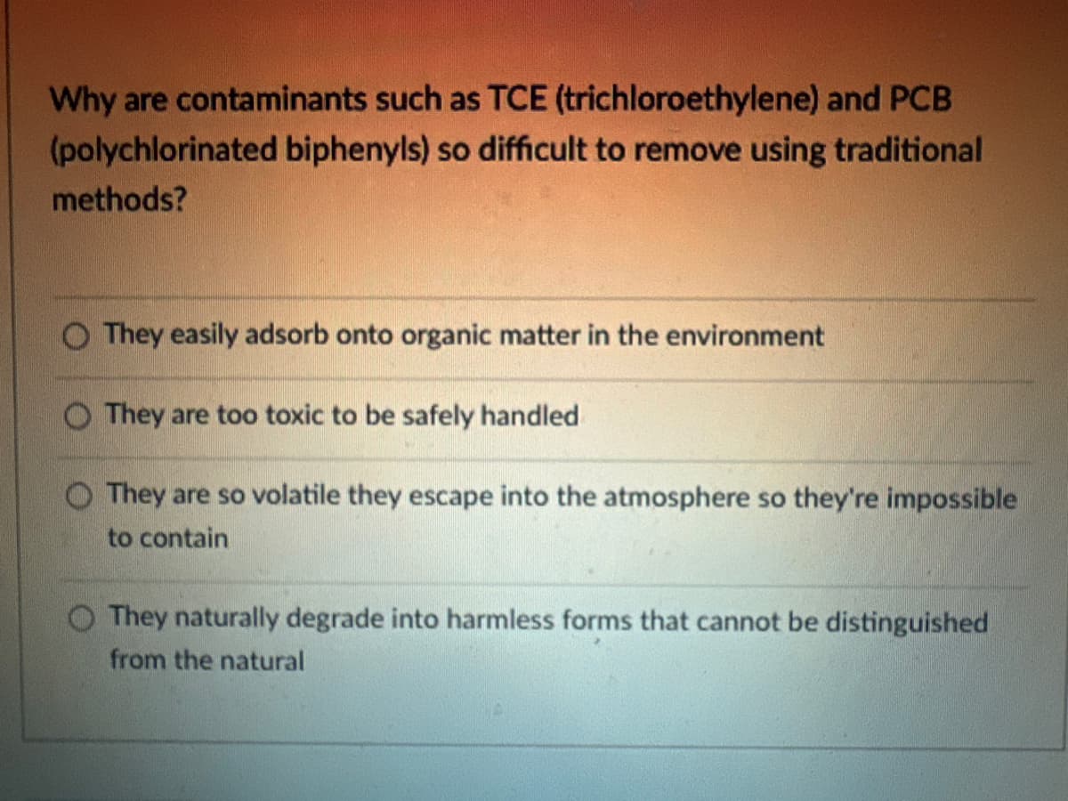 Why are contaminants such as TCE (trichloroethylene) and PCB
(polychlorinated biphenyls) so difficult to remove using traditional
methods?
They easily adsorb onto organic matter in the environment
They are too toxic to be safely handled
They are so volatile they escape into the atmosphere so they're impossible
to contain
O They naturally degrade into harmless forms that cannot be distinguished
from the natural