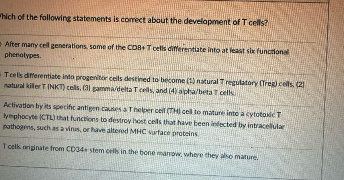 Which of the following statements is correct about the development of T cells?
O After many cell generations, some of the CD8+ T cells differentiate into at least six functional
phenotypes.
- T cells differentiate into progenitor cells destined to become (1) natural T regulatory (Treg) cells, (2)
natural killer T (NKT) cells, (3) gamma/delta T cells, and (4) alpha/beta T cells.
Activation by its specific antigen causes a T helper cell (TH) cell to mature into a cytotoxic T
lymphocyte (CTL) that functions to destroy host cells that have been infected by intracellular
pathogens, such as a virus, or have altered MHC surface proteins.
T cells originate from CD34+ stem cells in the bone marrow, where they also mature.