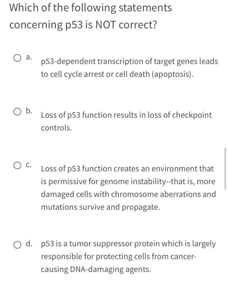 Which of the following statements
concerning p53 is NOT correct?
O a. p53-dependent transcription of target genes leads
to cell cycle arrest or cell death (apoptosis).
O b.
O C.
Loss of p53 function results in loss of checkpoint
controls.
Loss of p53 function creates an environment that
is permissive for genome instability--that is, more
damaged cells with chromosome aberrations and
mutations survive and propagate.
d. p53 is a tumor suppressor protein which is largely
responsible for protecting cells from cancer-
causing DNA-damaging agents.