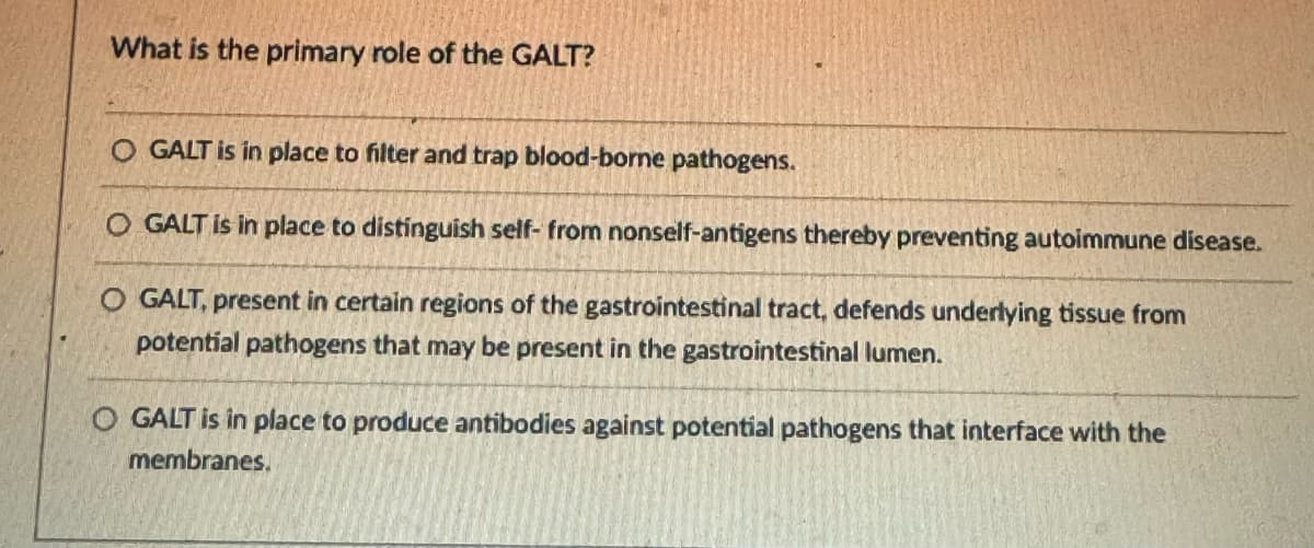 What is the primary role of the GALT?
O GALT is in place to filter and trap blood-borne pathogens.
O GALT is in place to distinguish self- from nonself-antigens thereby preventing autoimmune disease.
O GALT, present in certain regions of the gastrointestinal tract, defends underlying tissue from
potential pathogens that may be present in the gastrointestinal lumen.
O GALT is in place to produce antibodies against potential pathogens that interface with the
membranes.