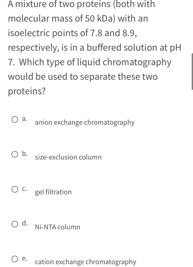A mixture of two proteins (both with
mass of 50 kDa) with an
molecular
isoelectric points of 7.8 and 8.9,
respectively, is in a buffered solution at pH
7. Which type of liquid chromatography
would be used to separate these two
proteins?
O a.
O b.
O C.
d.
e.
anion exchange chromatography
size-exclusion column
gel filtration
Ni-NTA column
cation exchange chromatography