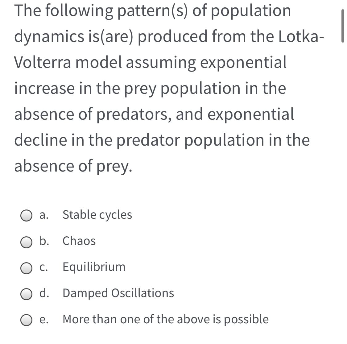The following pattern(s) of population
dynamics is(are) produced from the Lotka-
Volterra model assuming exponential
increase in the prey population in the
absence of predators, and exponential
decline in the predator population in the
absence of prey.
а.
Stable cycles
b. Chaos
O c.
Equilibrium
O d. Damped Oscillations
O e.
More than one of the above is possible
