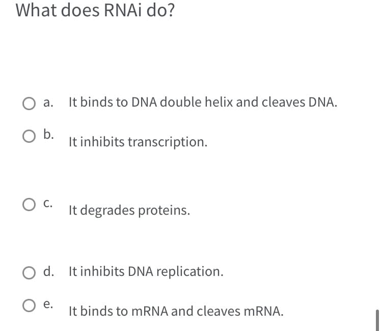 What does RNAi do?
O a.
O b.
O C.
It binds to DNA double helix and cleaves DNA.
It inhibits transcription.
It degrades proteins.
O d. It inhibits DNA replication.
O e.
It binds to mRNA and cleaves mRNA.