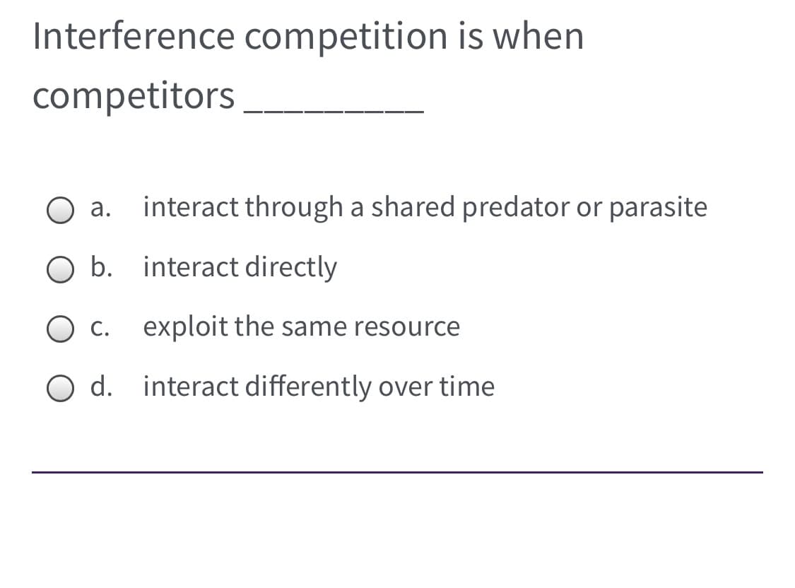 Interference competition is when
competitors
а.
interact through a shared predator or parasite
O b. interact directly
С.
exploit the same resource
O d. interact differently over time
