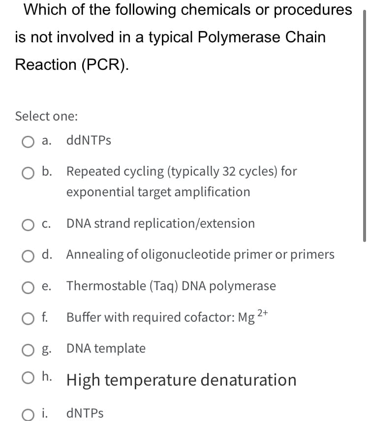 Which of the following chemicals or procedures
is not involved in a typical Polymerase Chain
Reaction (PCR).
Select one:
O a. ddNTPs
b.
O C.
O d.
Oe.
O f.
Repeated cycling (typically 32 cycles) for
exponential target amplification
DNA strand replication/extension
Annealing of oligonucleotide primer or primers
Thermostable (Taq) DNA polymerase
Buffer with required cofactor: Mg 2+
Og. DNA template
Oh. High temperature denaturation
O i. dNTPs