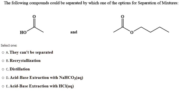 The following compounds could be separated by which one of the options for Separation of Mixtures:
en
HO
and
Select one:
O A. They can't be separated
O B. Recrystallization
O C. Distillation
O D. Acid-Base Extraction with NaHCO3(aq)
O E. Acid-Base Extraction with HCl(aq)