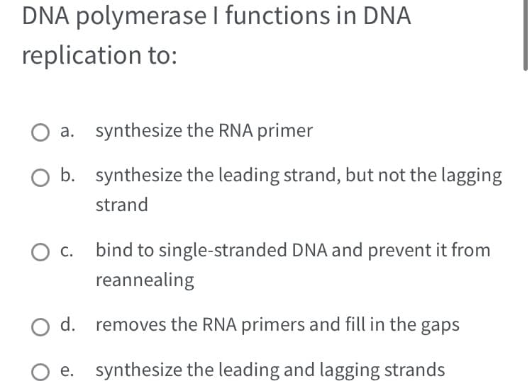 DNA polymerase I functions in DNA
replication to:
O a. synthesize the RNA primer
O b.
O C.
bind to single-stranded DNA and prevent it from
reannealing
O d. removes the RNA primers and fill in the gaps
synthesize the leading and lagging strands
synthesize the leading strand, but not the lagging
strand
e.