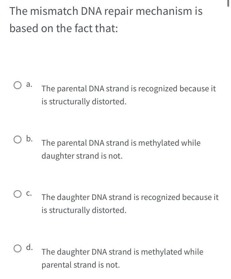 The mismatch DNA repair mechanism is
based on the fact that:
O a.
O b.
O C.
O d.
The parental DNA strand is recognized because it
is structurally distorted.
The parental DNA strand is methylated while
daughter strand is not.
The daughter DNA strand is recognized because it
is structurally distorted.
The daughter DNA strand is methylated while
parental strand is not.