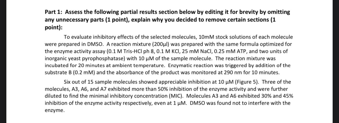 Part 1: Assess the following partial results section below by editing it for brevity by omitting
any unnecessary parts (1 point), explain why you decided to remove certain sections (1
point):
To evaluate inhibitory effects of the selected molecules, 10mM stock solutions of each molecule
were prepared in DMSO. A reaction mixture (200μl) was prepared with the same formula optimized for
the enzyme activity assay (0.1 M Tris-HCl ph 8, 0.1 M KCI, 25 mM NaCl, 0.25 mM ATP, and two units of
inorganic yeast pyrophosphatase) with 10 µM of the sample molecule. The reaction mixture was
incubated for 20 minutes at ambient temperature. Enzymatic reaction was triggered by addition of the
substrate B (0.2 mM) and the absorbance of the product was monitored at 290 nm for 10 minutes.
Six out of 15 sample molecules showed appreciable inhibition at 10 μM (Figure 5). Three of the
molecules, A3, A6, and A7 exhibited more than 50% inhibition of the enzyme activity and were further
diluted to find the minimal inhibitory concentration (MIC). Molecules A3 and A6 exhibited 30% and 45%
inhibition of the enzyme activity respectively, even at 1 μM. DMSO was found not to interfere with the
enzyme.
