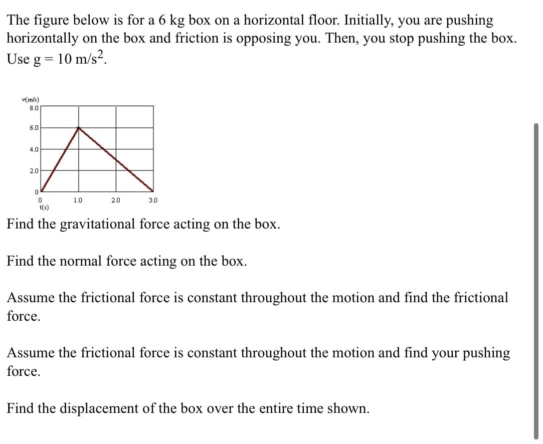 The figure below is for a 6 kg box on a horizontal floor. Initially, you are pushing
horizontally on the box and friction is opposing you. Then, you stop pushing the box.
Use g = 10 m/s?.
v(m/s)
8.0
6.0
4.0
2.0
1.0
2.0
3.0
t(s)
Find the gravitational force acting on the box.
Find the normal force acting on the box.
Assume the frictional force is constant throughout the motion and find the frictional
force.
Assume the frictional force is constant throughout the motion and find your pushing
force.
Find the displacement of the box over the entire time shown.
