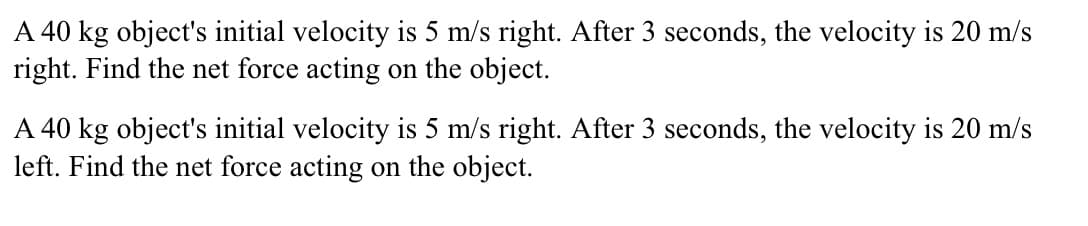 A 40 kg object's initial velocity is 5 m/s right. After 3 seconds, the velocity is 20 m/s
right. Find the net force acting on the object.
A 40 kg object's initial velocity is 5 m/s right. After 3 seconds, the velocity is 20 m/s
left. Find the net force acting on the object.
