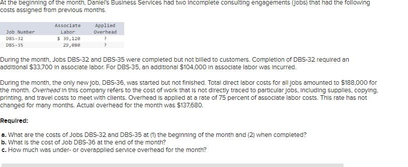 At the beginning of the month, Daniel's Business Services had two Incomplete consulting engagements (jobs) that had the following
costs assigned from previous months.
Job Number
DBS-32
DBS-35
Associate
Labor
$ 39,120
29,080
Applied
Overhead
?
During the month, Jobs DBS-32 and DBS-35 were completed but not billed to customers. Completion of DBS-32 required an
additional $33,700 in associate labor. For DBS-35, an additional $104,000 in associate labor was incurred.
During the month, the only new job, DBS-36, was started but not finished. Total direct labor costs for all jobs amounted to $188,000 for
the month. Overhead in this company refers to the cost of work that is not directly traced to particular jobs, including supplies, copying,
printing, and travel costs to meet with clients. Overhead is applied at a rate of 75 percent of associate labor costs. This rate has not
changed for many months. Actual overhead for the month was $137,680.
Required:
a. What are the costs of Jobs DBS-32 and DBS-35 at (1) the beginning of the month and (2) when completed?
b. What is the cost of Job DBS-36 at the end of the month?
c. How much was under- or overapplied service overhead for the month?