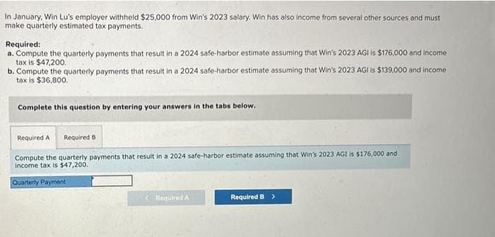 In January, Win Lu's employer withheld $25,000 from Win's 2023 salary. Win has also income from several other sources and must
make quarterly estimated tax payments.
Required:
a. Compute the quarterly payments that result in a 2024 safe-harbor estimate assuming that Win's 2023 AGI is $176,000 and income
tax is $47,200.
b. Compute the quarterly payments that result in a 2024 safe-harbor estimate assuming that Win's 2023 AGI is $139,000 and income
tax is $36,800.
Complete this question by entering your answers in the tabs below.
Required A Required B
Compute the quarterly payments that result in a 2024 safe-harbor estimate assuming that Win's 2023 AGI is $176,000 and
income tax is $47,200.
Quarterly Payment
Required A
Required B >