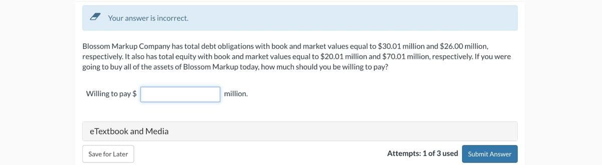 Your answer is incorrect.
Blossom Markup Company has total debt obligations with book and market values equal to $30.01 million and $26.00 million,
respectively. It also has total equity with book and market values equal to $20.01 million and $70.01 million, respectively. If you were
going to buy all of the assets of Blossom Markup today, how much should you be willing to pay?
Willing to pay $
eTextbook and Media
Save for Later
million.
Attempts: 1 of 3 used Submit Answer
