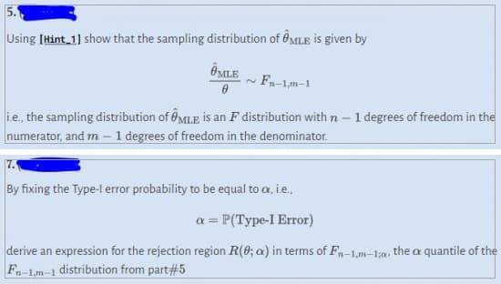 5.
Using [Hint_1] show that the sampling distribution of MLE is given by
OMLE
0
Fn-1,m-1
i.e., the sampling distribution of MLE is an F distribution with n 1 degrees of freedom in the
numerator, and m - 1 degrees of freedom in the denominator.
By fixing the Type-l error probability to be equal to cx, i.e.,
a = P(Type-I Error)
derive an expression for the rejection region R(0; a) in terms of Fn-1,m-1;a, the a quantile of the
Fn-1,m-1 distribution from part#5