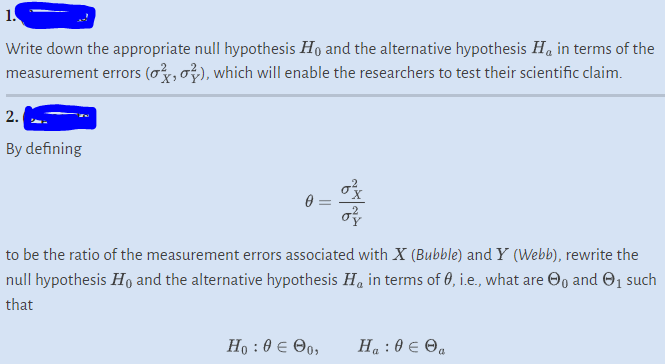 1.
Write down the appropriate null hypothesis Ho and the alternative hypothesis H₁ in terms of the
measurement errors (o, o), which will enable the researchers to test their scientific claim.
2.
By defining
0=
NAN
to be the ratio of the measurement errors associated with X (Bubble) and Y (Webb), rewrite the
null hypothesis Ho and the alternative hypothesis H, in terms of 0, i.e., what are ₁ and ₁ such
that
Ho : 0 € 90,
H₁ : 0 € Ⓒa
a