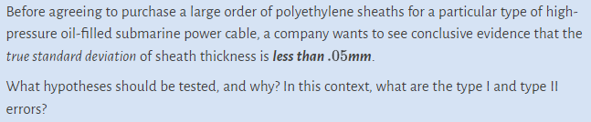 Before agreeing to purchase a large order of polyethylene sheaths for a particular type of high-
pressure oil-filled submarine power cable, a company wants to see conclusive evidence that the
true standard deviation of sheath thickness is less than .05mm.
What hypotheses should be tested, and why? In this context, what are the type I and type II
errors?