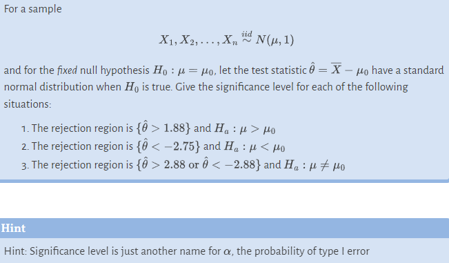 For a sample
iid
X1, X2,..., Xn
N(μ, 1)
and for the fixed null hypothesis Ho: μ = Mo, let the test statistic Ô = X – μo have a standard
normal distribution when Ho is true. Give the significance level for each of the following
situations:
1. The rejection region is {ô > 1.88} and H₁ : μ> μo
2. The rejection region is {Ô < -2.75} and H₁ : μ< μo
3. The rejection region is {Ô > 2.88 or Ô < -2.88} and H₁ : µ‡μo
Hint
Hint: Significance level is just another name for a, the probability of type I error
