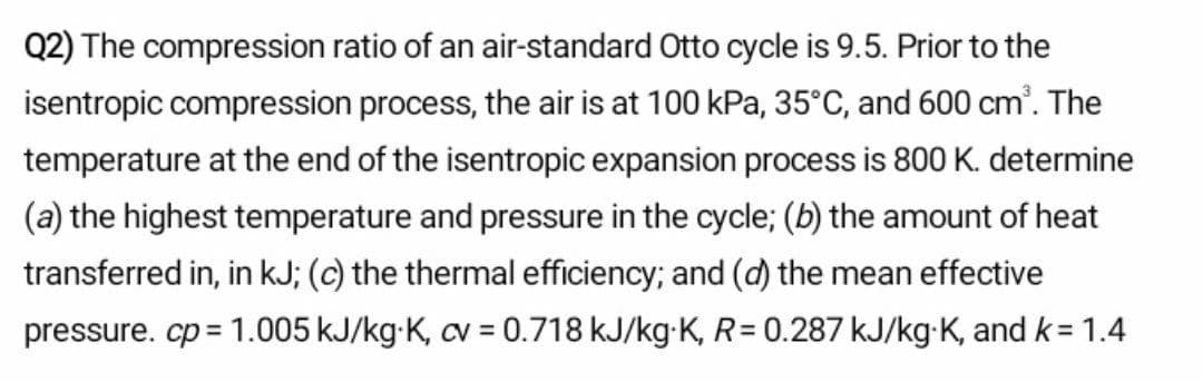 Q2) The compression ratio of an air-standard Otto cycle is 9.5. Prior to the
isentropic compression process, the air is at 100 kPa, 35°C, and 600 cm'. The
temperature at the end of the isentropic expansion process is 800 K. determine
(a) the highest temperature and pressure in the cycle; (b) the amount of heat
transferred in, in kJ; (c) the thermal efficiency; and (d) the mean effective
pressure. cp = 1.005 kJ/kg-K, cv = 0.718 kJ/kg-K, R= 0.287 kJ/kg-K, and k= 1.4
