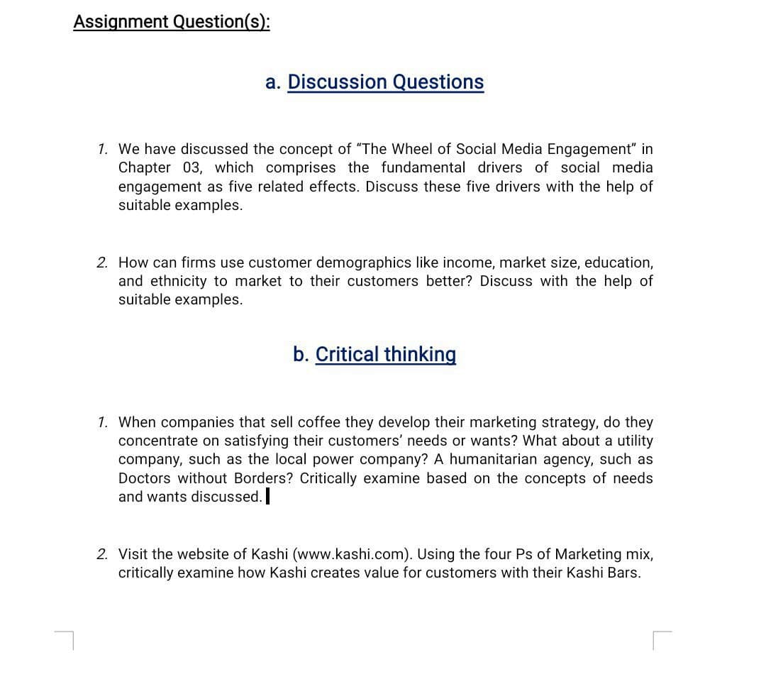 Assignment Question(s):
a. Discussion Questions
1. We have discussed the concept of "The Wheel of Social Media Engagement" in
Chapter 03, which comprises the fundamental drivers of social media
engagement as five related effects. Discuss these five drivers with the help of
suitable examples.
2. How can firms use customer demographics like income, market size, education,
and ethnicity to market to their customers better? Discuss with the help of
suitable examples.
b. Critical thinking
1. When companies that sell coffee they develop their marketing strategy, do they
concentrate on satisfying their customers' needs or wants? What about a utility
company, such as the local power company? A humanitarian agency, such as
Doctors without Borders? Critically examine based on the concepts of needs
and wants discussed.
2. Visit the website of Kashi (www.kashi.com). Using the four Ps of Marketing mix,
critically examine how Kashi creates value for customers with their Kashi Bars.
