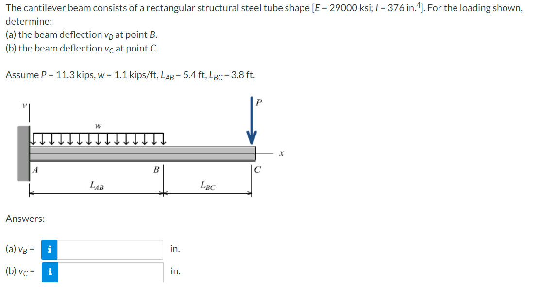 The cantilever beam consists of a rectangular structural steel tube shape [E = 29000 ksi; /= 376 in.4]. For the loading shown,
determine:
(a) the beam deflection vg at point B.
(b) the beam deflection vc at point C.
Assume P = 11.3 kips, w = 1.1 kips/ft, LAB = 5.4 ft, LBC= 3.8 ft.
A
Answers:
(a) VB =
(b) vc=
i
i
W
LAB
B
in.
in.
LBC
C
X