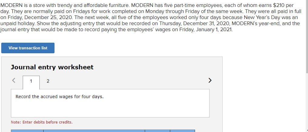 MODERN is a store with trendy and affordable furniture. MODERN has five part-time employees, each of whom earns $210 per
day. They are normally paid on Fridays for work completed on Monday through Friday of the same week. They were all paid in full
on Friday, December 25, 202O. The next week, all five of the employees worked only four days because New Year's Day was an
unpaid holiday. Show the adjusting entry that would be recorded on Thursday, December 31, 2020, MODERN's year-end, and the
journal entry that would be made to record paying the employees' wages on Friday, January 1, 2021.
View transaction list
Journal entry worksheet
1
2
>
Record the accrued wages for four days.
Note: Enter debits before credits.
