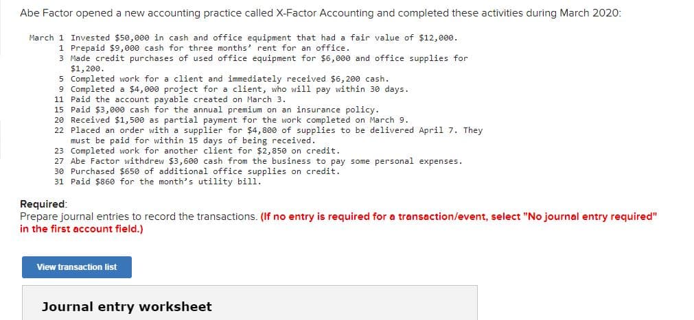 Abe Factor opened a new accounting practice called X-Factor Accounting and completed these activities during March 2020:
March 1 Invested $50,000 in cash and office equipment that had a fair value of $12,000.
1 Prepaid $9,000 cash for three months' rent for an office.
3 Made credit purchases of used office equipment for $6,000 and office supplies for
$1, 200.
5 Completed work for a client and immediately received $6, 200 cash.
9 Completed a $4,000 project for a client, who will pay within 30 days.
11 Paid the account payable created on March 3.
15 Paid $3, 000 cash for the annual premium on an insurance policy.
20 Received $1,500 as partial payment for the work completed on March 9.
22 Placed an order with a supplier for $4,800 of supplies to be delivered April 7. They
must be paid for within 15 days of being received.
23 Completed work for another client for $2,850 on credit.
27 Abe Factor withdrew $3,600 cash from the business to pay some personal expenses.
30 Purchased $650 of additional office supplies on credit.
31 Paid $860 for the month's utility bill.
Required:
Prepare journal entries to record the transactions. (If no entry is required for a transaction/event, select "No journal entry required"
in the first account field.)
View transaction list
Journal entry worksheet

