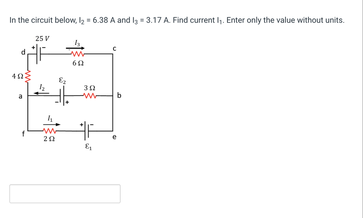 In the circuit below, I2 = 6.38 A and I3 = 3.17 A. Find current I1. Enter only the value without units.
25 V
I3
6Ω
4 Q
E2
3Ω
a
b
f
2Ω
e
E1
