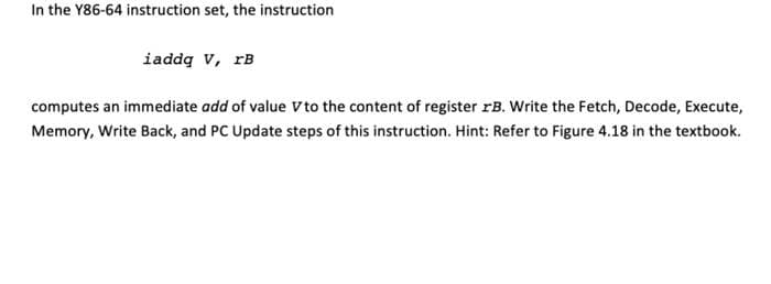 In the Y86-64 instruction set, the instruction
iaddą v, rB
computes an immediate add of value Vto the content of register rB. Write the Fetch, Decode, Execute,
Memory, Write Back, and PC Update steps of this instruction. Hint: Refer to Figure 4.18 in the textbook.
